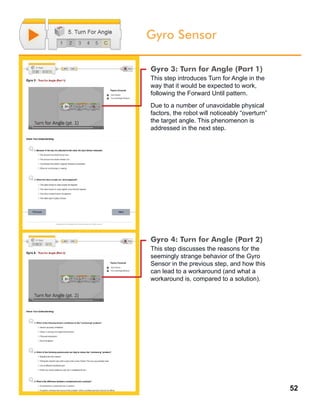 52
Gyro Sensor
Gyro 3: Turn for Angle (Part 1)
This step introduces Turn for Angle in the
way that it would be expected to work,
following the Forward Until pattern.
Due to a number of unavoidable physical
factors, the robot will noticeably “overturn”
the target angle. This phenomenon is
addressed in the next step.
Gyro 4: Turn for Angle (Part 2)
This step discusses the reasons for the
seemingly strange behavior of the Gyro
Sensor in the previous step, and how this
can lead to a workaround (and what a
workaround is, compared to a solution).
 