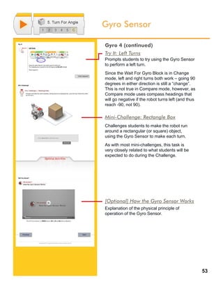 53
Gyro Sensor
Try It: Left Turns
Prompts students to try using the Gyro Sensor
to perform a left turn.
Since the Wait For Gyro Block is in Change
mode, left and right turns both work – going 90
degrees in either direction is still a “change”.
This is not true in Compare mode, however, as
Compare mode uses compass headings that
will go negative if the robot turns left (and thus
reach -90, not 90).
Mini-Challenge: Rectangle Box
Challenges students to make the robot run
around a rectangular (or square) object,
using the Gyro Sensor to make each turn.
As with most mini-challenges, this task is
very closely related to what students will be
expected to do during the Challenge.
Gyro 4 (continued)
[Optional] How the Gyro Sensor Works
Explanation of the physical principle of
operation of the Gyro Sensor.
 