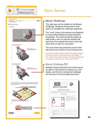 55
Gyro Sensor
Mower Challenge
This step lays out the details for the Mower
Challenge. Students should work in their
teams to complete the challenge objectives.
The “mud” zones (red squares) are designed
to make Wheel Rotations-based solutions
impossible. The robot should be picked up,
held briefly in the air (with the wheels still
spinning), then placed back down when the
robot turns on top of a mud patch.
The mud zones are positioned so the robot
will have to turn while on top of at least one.
If you have a game board surface that erases cleanly,
the eraser version of the board may work better. If
not, use the loose-parts version, but make allowances
for a large number of parts rolling onto the floor.
Mower Challenge PDF
Detailed measurements for the board layout,
as well as instructions for setting it up, rule
details, and hints for solving the challenge
can be found in this printable document.
 