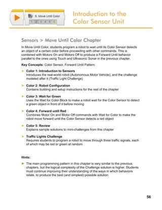 56
Introduction to the
Color Sensor Unit
Sensors > Move Until Color Chapter
In Move Until Color, students program a robot to wait until its Color Sensor detects
an object of a certain color before proceeding with other commands. This is
combined with Motors On and Motors Off to produce a Forward Until behavior
parallel to the ones using Touch and Ultrasonic Sonar in the previous chapter.
Key Concepts: Color Sensor, Forward Until Pattern
►► Color 1: Introduction to Sensors
Introduces the real-world robot (Autonomous Motor Vehicle), and the challenge
modeled after it (Traffic Light Challenge)
►► Color 2: Robot Configuration
Contains building and setup instructions for the rest of the chapter
►► Color 3: Wait for Green
Uses the Wait for Color Block to make a robot wait for the Color Sensor to detect
a green object in front of it before moving
►► Color 4: Forward until Red
Combines Motor On and Motor Off commands with Wait for Color to make the
robot move forward until the Color Sensor detects a red object
►► Color 5: Review
Explains sample solutions to mini-challenges from this chapter
►► Traffic Lights Challenge
Requires students to program a robot to move through three traffic signals, each
of which may be red or green at random
Hints:
►► The main programming pattern in this chapter is very similar to the previous
chapters, but the logical complexity of the Challenge solution is higher. Students
must continue improving their understanding of the.ways in which behaviors
relate, to produce the best (and simplest) possible solution
 