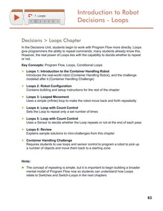 63
Introduction to Robot
Decisions - Loops
Decisions > Loops Chapter
In the Decisions Unit, students begin to work with Program Flow more directly. Loops
give programmers the ability to repeat commands; many students already know this.
However, the real power of Loops lies with the capability to decide whether to repeat
or not.
Key Concepts: Program Flow, Loops, Conditional Loops
►► Loops 1: Introduction to the Container Handling Robot
Introduces the real-world robot (Container Handling Robot), and the challenge
modeled after it (Container Handling Challenge)
►► Loops 2: Robot Configuration
Contains building and setup instructions for the rest of the chapter
►► Loops 3: Looped Movement
Uses a simple (infinte) loop to make the robot move back and forth repeatedly
►► Loops 4: Loop with Count Control
Sets the Loop to repeat only a set number of times
►► Loops 5: Loop with Count Control
Uses a Sensor to decide whether the Loop repeats or not at the end of each pass
►► Loops 6: Review
Explains sample solutions to mini-challenges from this chapter
►► Container Handling Challenge
Requires students to use loops and sensor control to program a robot to pick up
a number of objects and move them back to a starting zone
Hints:
►► The concept of repeating is simple, but it is important to begin building a broader
mental model of Program Flow now so students can understand how Loops
relate to Switches and Switch-Loops in the next chapters
 