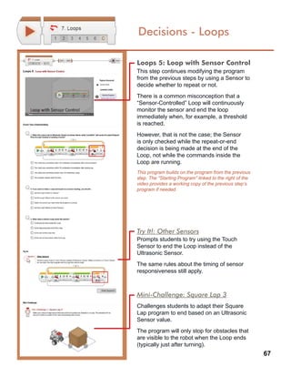 67
Decisions - Loops
Loops 5: Loop with Sensor Control
This step continues modifying the program
from the previous steps by using a Sensor to
decide whether to repeat or not.
There is a common misconception that a
“Sensor-Controlled” Loop will continuously
monitor the sensor and end the loop
immediately when, for example, a threshold
is reached.
However, that is not the case; the Sensor
is only checked while the repeat-or-end
decision is being made at the end of the
Loop, not while the commands inside the
Loop are running.
This program builds on the program from the previous
step. The “Starting Program” linked to the right of the
video provides a working copy of the previous step’s
program if needed.
Try It!: Other Sensors
Prompts students to try using the Touch
Sensor to end the Loop instead of the
Ultrasonic Sensor.
The same rules about the timing of sensor
responsiveness still apply.
Mini-Challenge: Square Lap 3
Challenges students to adapt their Square
Lap program to end based on an Ultrasonic
Sensor value.
The program will only stop for obstacles that
are visible to the robot when the Loop ends
(typically just after turning).
 