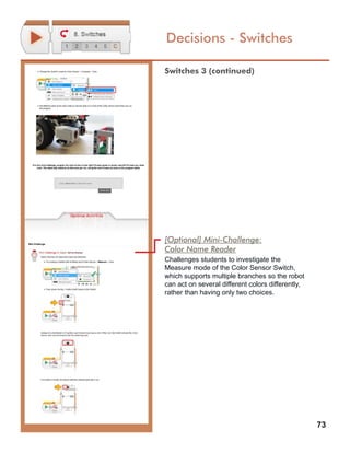 73
Decisions - Switches
[Optional] Mini-Challenge:
Color Name Reader
Challenges students to investigate the
Measure mode of the Color Sensor Switch,
which supports multiple branches so the robot
can act on several different colors differently,
rather than having only two choices.
Switches 3 (continued)
 