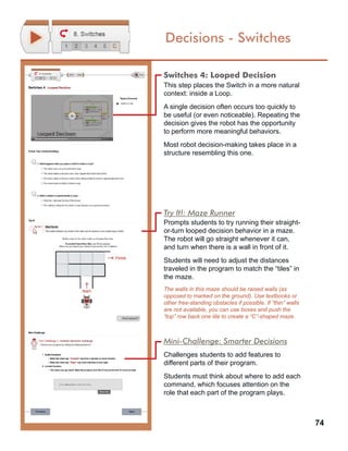 74
Decisions - Switches
Switches 4: Looped Decision
This step places the Switch in a more natural
context: inside a Loop.
A single decision often occurs too quickly to
be useful (or even noticeable). Repeating the
decision gives the robot has the opportunity
to perform more meaningful behaviors.
Most robot decision-making takes place in a
structure resembling this one.
Try It!: Maze Runner
Prompts students to try running their straight-
or-turn looped decision behavior in a maze.
The robot will go straight whenever it can,
and turn when there is a wall in front of it.
Students will need to adjust the distances
traveled in the program to match the “tiles” in
the maze.
The walls in this maze should be raised walls (as
opposed to marked on the ground). Use textbooks or
other free-standing obstacles if possible. If “thin” walls
are not available, you can use boxes and push the
“top” row back one tile to create a “C”-shaped maze.
Mini-Challenge: Smarter Decisions
Challenges students to add features to
different parts of their program.
Students must think about where to add each
command, which focuses attention on the
role that each part of the program plays.
 