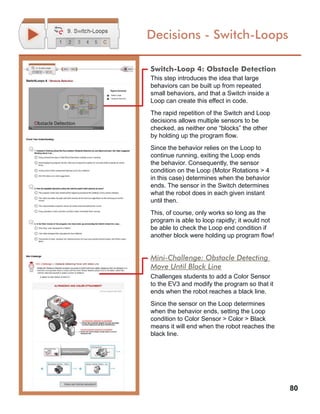 80
Decisions - Switch-Loops
Switch-Loop 4: Obstacle Detection
This step introduces the idea that large
behaviors can be built up from repeated
small behaviors, and that a Switch inside a
Loop can create this effect in code.
The rapid repetition of the Switch and Loop
decisions allows multiple sensors to be
checked, as neither one “blocks” the other
by holding up the program flow.
Since the behavior relies on the Loop to
continue running, exiting the Loop ends
the behavior. Consequently, the sensor
condition on the Loop (Motor Rotations > 4
in this case) determines when the behavior
ends. The sensor in the Switch determines
what the robot does in each given instant
until then.
This, of course, only works so long as the
program is able to loop rapidly; it would not
be able to check the Loop end condition if
another block were holding up program flow!
Mini-Challenge: Obstacle Detecting
Move Until Black Line
Challenges students to add a Color Sensor
to the EV3 and modify the program so that it
ends when the robot reaches a black line.
Since the sensor on the Loop determines
when the behavior ends, setting the Loop
condition to Color Sensor > Color > Black
means it will end when the robot reaches the
black line.
 