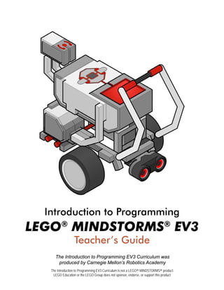 Introduction to Programming
LEGO®
MINDSTORMS®
EV3
Teacher’s Guide
The Introduction to Programming EV3 Curriculum was
produced by Carnegie Mellon’s Robotics Academy
The Introduction to Programming EV3 Curriculum is not a LEGO® MINDSTORMS® product.
LEGO Education or the LEGO Group does not sponsor, endorse, or support this product.
 