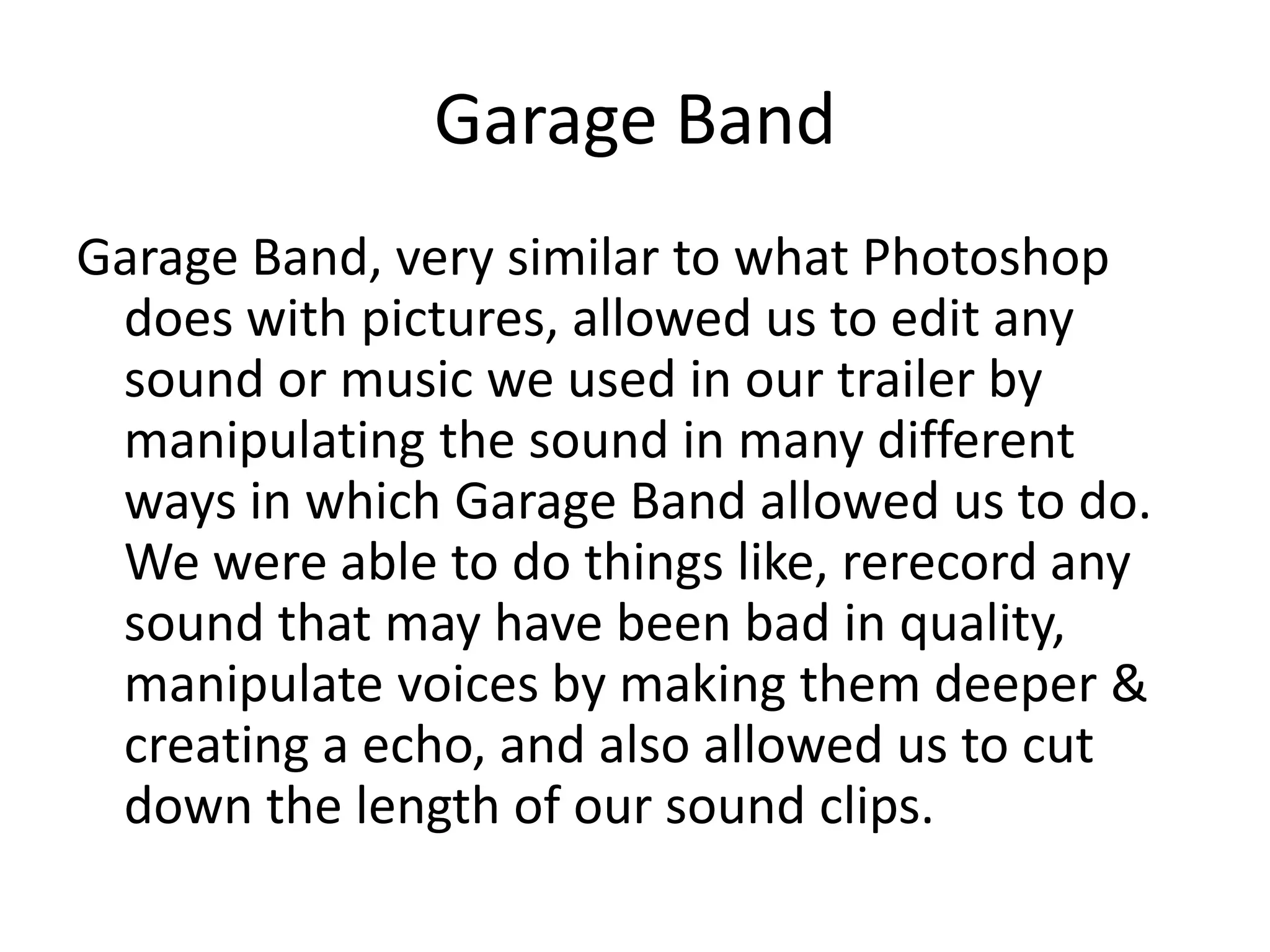 Garage Band
Garage Band, very similar to what Photoshop
 does with pictures, allowed us to edit any
 sound or music we used in our trailer by
 manipulating the sound in many different
 ways in which Garage Band allowed us to do.
 We were able to do things like, rerecord any
 sound that may have been bad in quality,
 manipulate voices by making them deeper &
 creating a echo, and also allowed us to cut
 down the length of our sound clips.
 