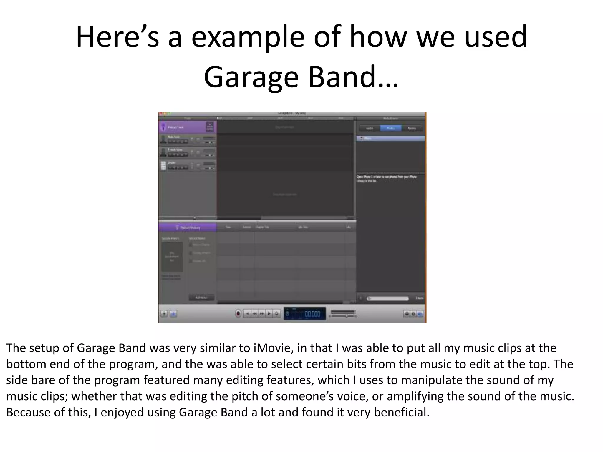 Here’s a example of how we used
                      Garage Band…




The setup of Garage Band was very similar to iMovie, in that I was able to put all my music clips at the
bottom end of the program, and the was able to select certain bits from the music to edit at the top. The
side bare of the program featured many editing features, which I uses to manipulate the sound of my
music clips; whether that was editing the pitch of someone’s voice, or amplifying the sound of the music.
Because of this, I enjoyed using Garage Band a lot and found it very beneficial.
 