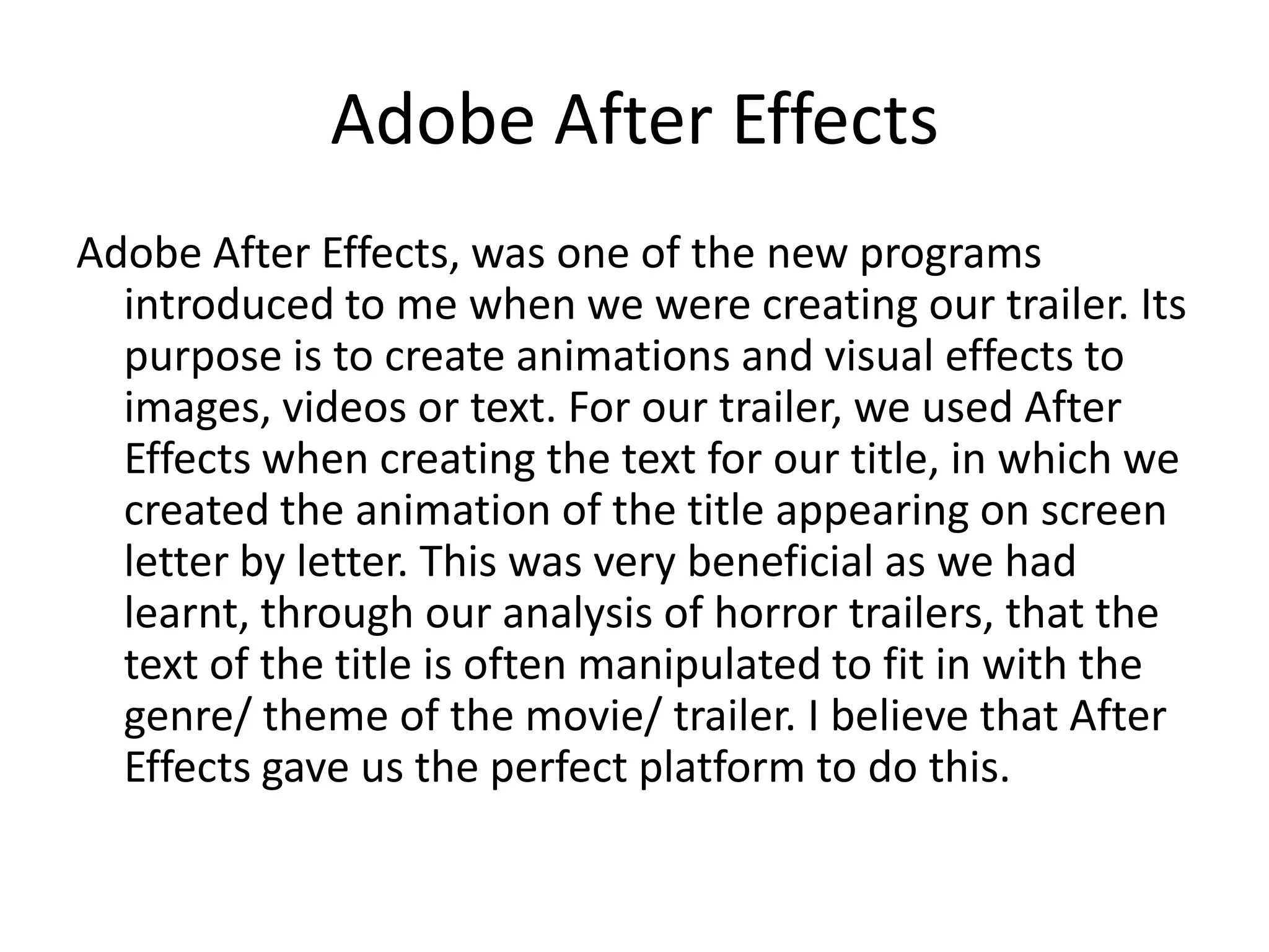 Adobe After Effects
Adobe After Effects, was one of the new programs
  introduced to me when we were creating our trailer. Its
  purpose is to create animations and visual effects to
  images, videos or text. For our trailer, we used After
  Effects when creating the text for our title, in which we
  created the animation of the title appearing on screen
  letter by letter. This was very beneficial as we had
  learnt, through our analysis of horror trailers, that the
  text of the title is often manipulated to fit in with the
  genre/ theme of the movie/ trailer. I believe that After
  Effects gave us the perfect platform to do this.
 