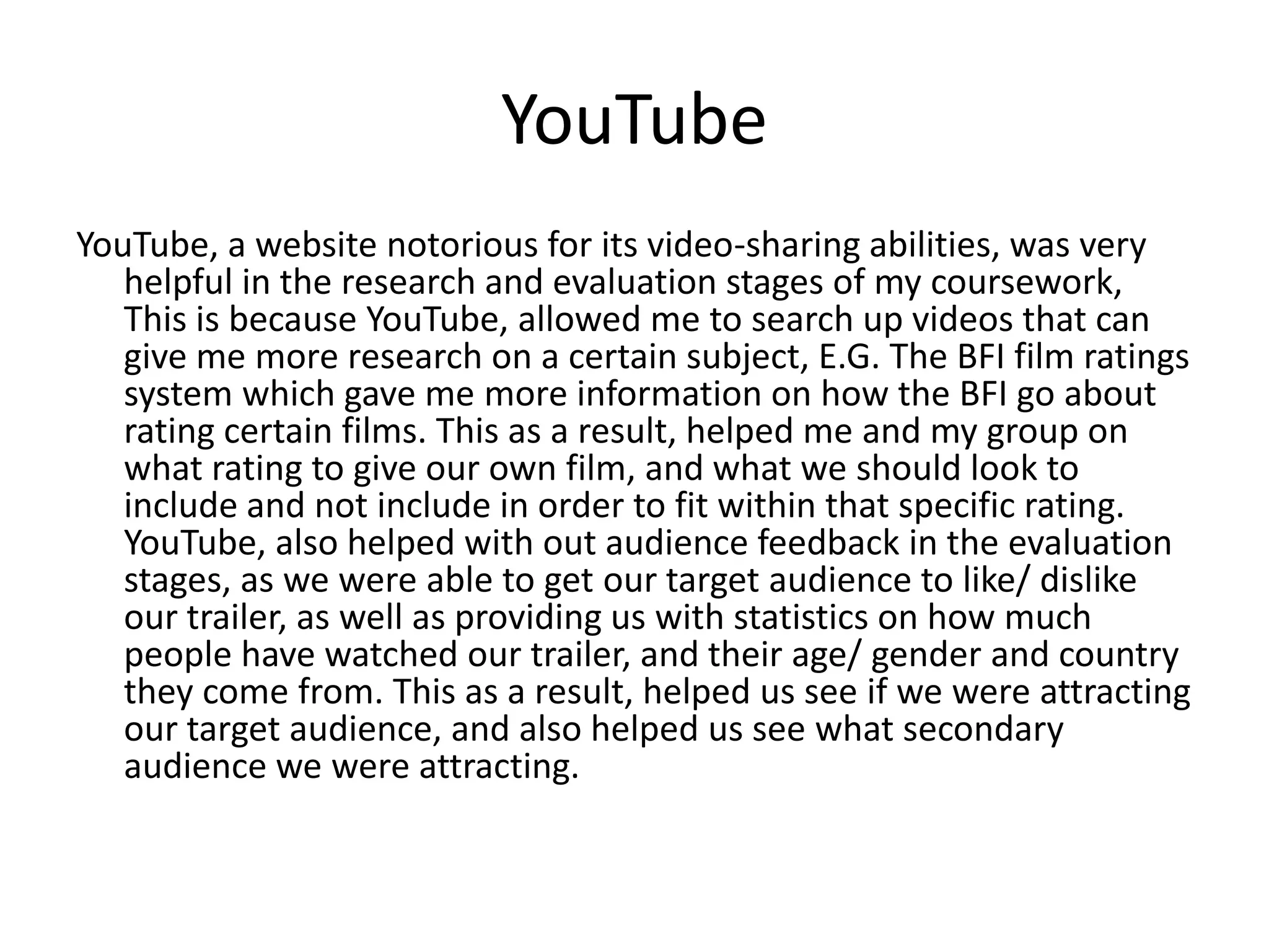 YouTube
YouTube, a website notorious for its video-sharing abilities, was very
   helpful in the research and evaluation stages of my coursework,
   This is because YouTube, allowed me to search up videos that can
   give me more research on a certain subject, E.G. The BFI film ratings
   system which gave me more information on how the BFI go about
   rating certain films. This as a result, helped me and my group on
   what rating to give our own film, and what we should look to
   include and not include in order to fit within that specific rating.
   YouTube, also helped with out audience feedback in the evaluation
   stages, as we were able to get our target audience to like/ dislike
   our trailer, as well as providing us with statistics on how much
   people have watched our trailer, and their age/ gender and country
   they come from. This as a result, helped us see if we were attracting
   our target audience, and also helped us see what secondary
   audience we were attracting.
 