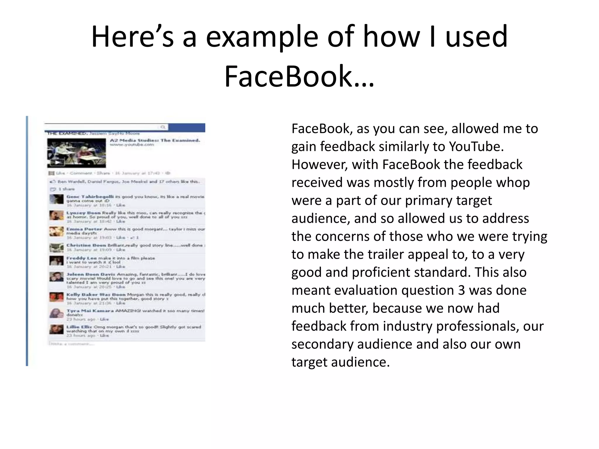 Here’s a example of how I used
          FaceBook…
              FaceBook, as you can see, allowed me to
              gain feedback similarly to YouTube.
              However, with FaceBook the feedback
              received was mostly from people whop
              were a part of our primary target
              audience, and so allowed us to address
              the concerns of those who we were trying
              to make the trailer appeal to, to a very
              good and proficient standard. This also
              meant evaluation question 3 was done
              much better, because we now had
              feedback from industry professionals, our
              secondary audience and also our own
              target audience.
 