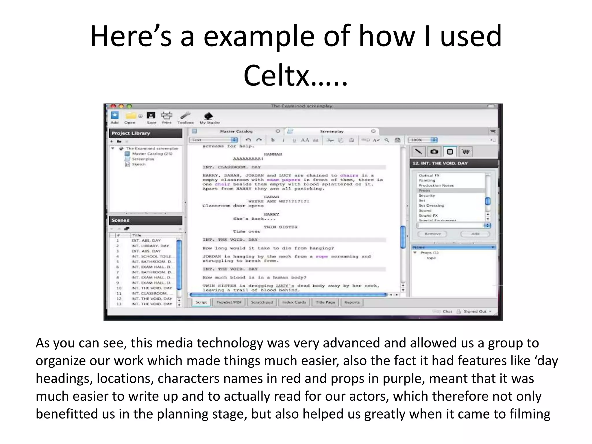 Here’s a example of how I used
                     Celtx…..




As you can see, this media technology was very advanced and allowed us a group to
organize our work which made things much easier, also the fact it had features like ‘day
headings, locations, characters names in red and props in purple, meant that it was
much easier to write up and to actually read for our actors, which therefore not only
benefitted us in the planning stage, but also helped us greatly when it came to filming
 