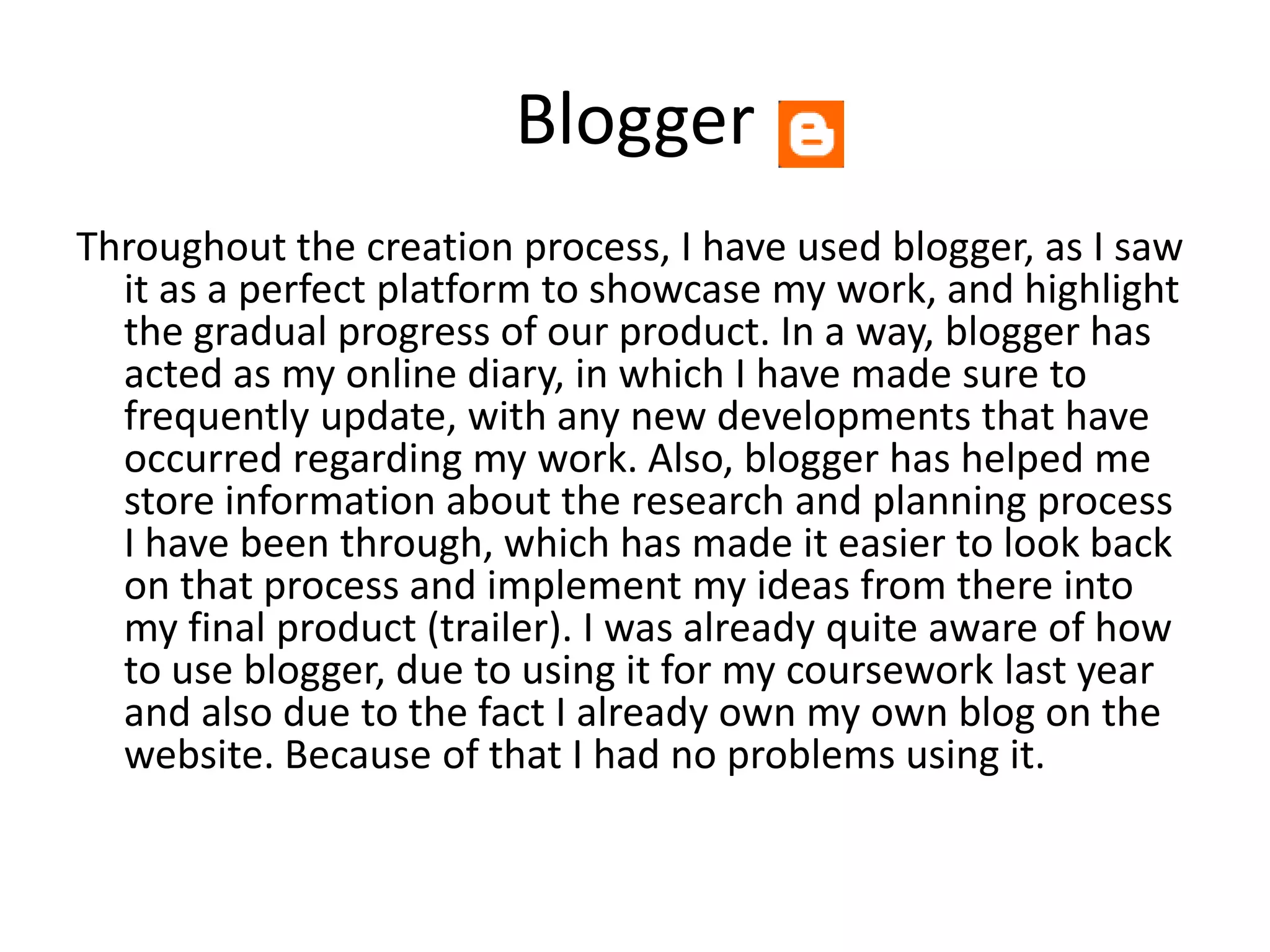 Blogger
Throughout the creation process, I have used blogger, as I saw
  it as a perfect platform to showcase my work, and highlight
  the gradual progress of our product. In a way, blogger has
  acted as my online diary, in which I have made sure to
  frequently update, with any new developments that have
  occurred regarding my work. Also, blogger has helped me
  store information about the research and planning process
  I have been through, which has made it easier to look back
  on that process and implement my ideas from there into
  my final product (trailer). I was already quite aware of how
  to use blogger, due to using it for my coursework last year
  and also due to the fact I already own my own blog on the
  website. Because of that I had no problems using it.
 