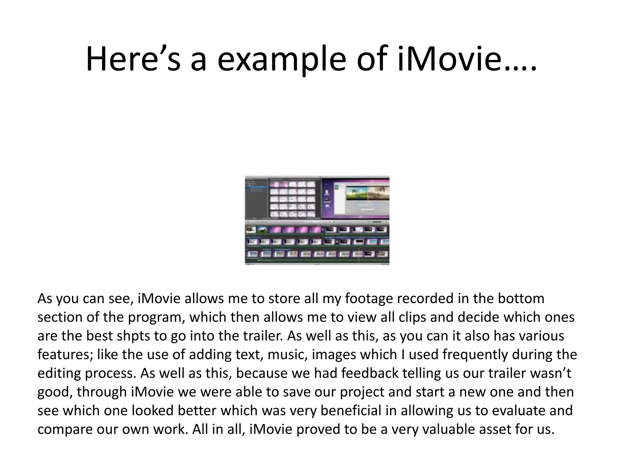 Here’s a example of iMovie….




As you can see, iMovie allows me to store all my footage recorded in the bottom
section of the program, which then allows me to view all clips and decide which ones
are the best shpts to go into the trailer. As well as this, as you can it also has various
features; like the use of adding text, music, images which I used frequently during the
editing process. As well as this, because we had feedback telling us our trailer wasn’t
good, through iMovie we were able to save our project and start a new one and then
see which one looked better which was very beneficial in allowing us to evaluate and
compare our own work. All in all, iMovie proved to be a very valuable asset for us.
 