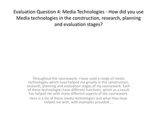 Evaluation Question 4: Media Technologies - How did you use
 Media technologies in the construction, research, planning
                  and evaluation stages?




           Throughout the coursework, I have used a range of media
       technologies which have helped me greatly in the construction,
      research, planning and evaluation stages of my coursework. Each
       of these technologies have different functions, which as a result
        has helped me with many different aspects of the coursework.
        Here is a list of those media technologies and what they have
                  helped me with, with examples provided….
 