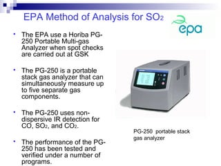 EPA Method of Analysis for SO2
 The EPA use a Horiba PG-
250 Portable Multi-gas
Analyzer when spot checks
are carried out at GSK
 The PG-250 is a portable
stack gas analyzer that can
simultaneously measure up
to five separate gas
components.
 The PG-250 uses non-
dispersive IR detection for
CO, SO2, and CO2.
 The performance of the PG-
250 has been tested and
verified under a number of
programs.
PG-250 portable stack
gas analyzer
 
