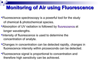 Fluorescence spectroscopy is a powerful tool for the study
of chemical & photochemical species.
Absorption of UV radiation is followed by fluorescencefluorescence at
longer wavelengths.
Intensity of fluorescence is used to determine the
concentration of analyte.
Changes in concentration can be detected rapidly, changes in
fluorescence intensity within picoseconds can be detected.
Fluorescence signal is proportional to concentration and
therefore high sensitivity can be achieved.
Monitoring of Air using FluorescenceMonitoring of Air using Fluorescence
 
