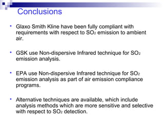 Conclusions
 Glaxo Smith Kline have been fully compliant with
requirements with respect to SO2 emission to ambient
air.
 GSK use Non-dispersive Infrared technique for SO2
emission analysis.
 EPA use Non-dispersive Infrared technique for SO2
emission analysis as part of air emission compliance
programs.
 Alternative techniques are available, which include
analysis methods which are more sensitive and selective
with respect to SO2 detection.
 