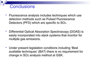 Conclusions
 Fluorescence analysis includes techniques which use
detection methods such as Pulsed Fluorescence
Detectors (PFD) which are specific to SO2.
 Differential Optical Absorption Spectroscopy (DOAS) is
easily incorporated into stack systems that monitor for
multiple gas emissions.
 Under present legislation conditions including ‘Best
available techniques’ (BAT) there is no requirement for
change in SO2 analysis method at GSK.
 