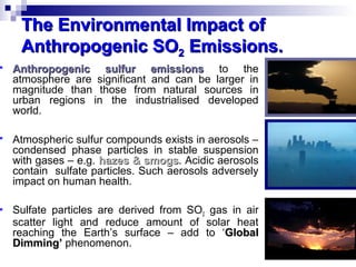 The Environmental Impact ofThe Environmental Impact of
Anthropogenic SOAnthropogenic SO22 Emissions.Emissions.
 Anthropogenic sulfur emissionsAnthropogenic sulfur emissions to the
atmosphere are significant and can be larger in
magnitude than those from natural sources in
urban regions in the industrialised developed
world.
 Atmospheric sulfur compounds exists in aerosols –
condensed phase particles in stable suspension
with gases – e.g. hazes & smogshazes & smogs. Acidic aerosols
contain sulfate particles. Such aerosols adversely
impact on human health.
 Sulfate particles are derived from SO2 gas in air
scatter light and reduce amount of solar heat
reaching the Earth’s surface – add to ‘GlobalGlobal
Dimming’Dimming’ phenomenon.
 