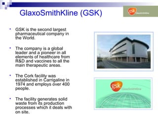 GlaxoSmithKline (GSK)
 GSK is the second largest
pharmaceutical company in
the World.
 The company is a global
leader and a pioneer in all
elements of healthcare from
R&D and vaccines to all the
main therapeutic areas.
 The Cork facility was
established in Carrigaline in
1974 and employs over 400
people.
 The facility generates solid
waste from its production
processes which it deals with
on site.
 