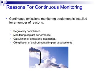 Reasons For Continuous Monitoring
 Continuous emissions monitoring equipment is installed
for a number of reasons.
 Regulatory compliance.
 Monitoring of plant performance.
 Calculation of emissions inventories.
 Compilation of environmental impact assessments
 
