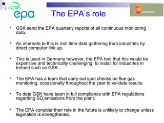 The EPA’s role
 GSK send the EPA quarterly reports of all continuous monitoring
data.
 An alternate to this is real time data gathering from industries by
direct computer link up.
 This is used in Germany however, the EPA feel that this would be
expensive and technically challenging to install for industries in
Ireland such as GSK.
 The EPA has a team that carry out spot checks on flue gas
monitoring, occasionally throughout the year to validate results.
 To date GSK have been in full compliance with EPA regulations
regarding SO2 emissions from the plant.
 The EPA consider their role in the future is unlikely to change unless
legislation is strengthened.
 