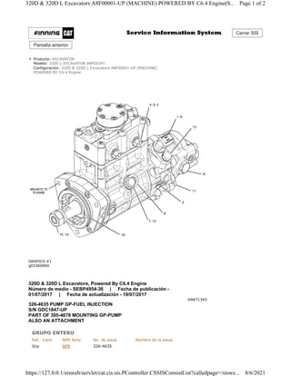 Cerrar SIS
Pantalla anterior
Producto: EXCAVATOR
Modelo: 320D L EXCAVATOR A8F02347
Configuración: 320D & 320D L Excavators A8F00001-UP (MACHINE)
POWERED BY C6.4 Engine
GRAFICO #1
g03360894
320D & 320D L Excavators, Powered By C6.4 Engine
Número de medio - SEBP4954-36 | Fecha de publicación -
01/07/2017 | Fecha de actualización - 19/07/2017
i06671343
326-4635 PUMP GP-FUEL INJECTION
S/N GDC1847-UP
PART OF 305-4678 MOUNTING GP-PUMP
ALSO AN ATTACHMENT
GRUPO ENTERO
Ref. Cant. NPR Nota No. de pieza Nombre de la pieza
Grp NPR 326-4635
Page 1 of 2
320D & 320D L Excavators A8F00001-UP (MACHINE) POWERED BY C6.4 Engine(S...
8/6/2021
https://127.0.0.1/sisweb/servlet/cat.cis.sis.PController.CSSISConsistList?calledpage=/siswe...
 