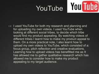 YouTubeI used YouTube for both my research and planning and for uploading my own videos. I used YouTube when looking at different social tribes, to decide which tribe would find my product appealing. By watching videos of different tribes I learnt how to make my product appeal to them. On a more practical note, I also learnt how to upload my own videos to YouTube, which consisted of a: focus group, pitch reflection and creative evaluations. Learning how to upload videos has benefitted me as It has allowed me to gather qualitative research which has allowed me to consider how to make my product appealing to my target audience.  