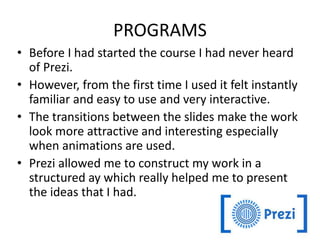 PROGRAMS
• Before I had started the course I had never heard
of Prezi.
• However, from the first time I used it felt instantly
familiar and easy to use and very interactive.
• The transitions between the slides make the work
look more attractive and interesting especially
when animations are used.
• Prezi allowed me to construct my work in a
structured ay which really helped me to present
the ideas that I had.
 