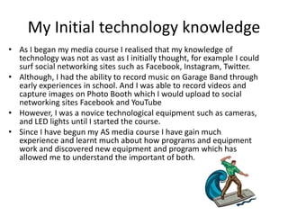 My Initial technology knowledge
• As I began my media course I realised that my knowledge of
technology was not as vast as I initially thought, for example I could
surf social networking sites such as Facebook, Instagram, Twitter.
• Although, I had the ability to record music on Garage Band through
early experiences in school. And I was able to record videos and
capture images on Photo Booth which I would upload to social
networking sites Facebook and YouTube
• However, I was a novice technological equipment such as cameras,
and LED lights until I started the course.
• Since I have begun my AS media course I have gain much
experience and learnt much about how programs and equipment
work and discovered new equipment and program which has
allowed me to understand the important of both.
 