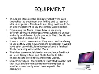 EQUIPMENT
• The Apple Macs are the computers that were sued
throughout to document our finding and to research
ideas and genres. Also to edit and blog, so it would be
an understatement to say that it they were needed.
• From using the Macs I learnt how to use many
different software and programmes which are unique
and only available on Apple products Photo Booth, and
Garage Band to name but a few.
• It was a crucial resource and they were quick and easy
to use as they were new and more developed, it would
have been very difficult to have produced a finished
Thriller opening without the Macs.
• The Macs were crucial also for my audience feedback
as I used Garage Band and Photo Booth to take
images record voice notes and create videos.
• Something which I found rather frustrated was the fact
that I was unable to move from one computer to
another as work only saved on one particular
computer.
 