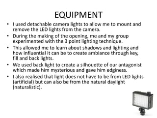 EQUIPMENT
• I used detachable camera lights to allow me to mount and
remove the LED lights from the camera.
• During the making of the opening, me and my group
experimented with the 3 point lighting technique.
• This allowed me to learn about shadows and lighting and
how influential it can be to create ambiance through key,
fill and back lights.
• We used back light to create a silhouette of our antagonist
which made him mysterious and gave him edginess.
• I also realised that light does not have to be from LED lights
(artificial) but can also be from the natural daylight
(naturalistic).
 