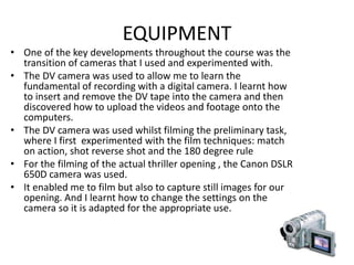 EQUIPMENT
• One of the key developments throughout the course was the
transition of cameras that I used and experimented with.
• The DV camera was used to allow me to learn the
fundamental of recording with a digital camera. I learnt how
to insert and remove the DV tape into the camera and then
discovered how to upload the videos and footage onto the
computers.
• The DV camera was used whilst filming the preliminary task,
where I first experimented with the film techniques: match
on action, shot reverse shot and the 180 degree rule
• For the filming of the actual thriller opening , the Canon DSLR
650D camera was used.
• It enabled me to film but also to capture still images for our
opening. And I learnt how to change the settings on the
camera so it is adapted for the appropriate use.
 