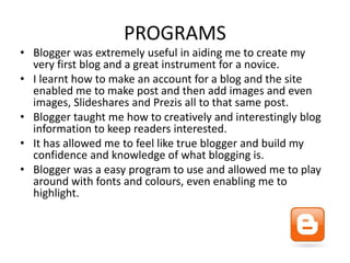 PROGRAMS
• Blogger was extremely useful in aiding me to create my
very first blog and a great instrument for a novice.
• I learnt how to make an account for a blog and the site
enabled me to make post and then add images and even
images, Slideshares and Prezis all to that same post.
• Blogger taught me how to creatively and interestingly blog
information to keep readers interested.
• It has allowed me to feel like true blogger and build my
confidence and knowledge of what blogging is.
• Blogger was a easy program to use and allowed me to play
around with fonts and colours, even enabling me to
highlight.
 