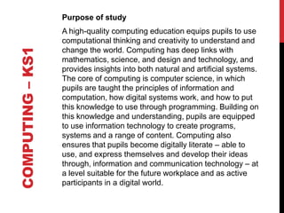 COMPUTING – KS1

Purpose of study
A high-quality computing education equips pupils to use
computational thinking and creativity to understand and
change the world. Computing has deep links with
mathematics, science, and design and technology, and
provides insights into both natural and artificial systems.
The core of computing is computer science, in which
pupils are taught the principles of information and
computation, how digital systems work, and how to put
this knowledge to use through programming. Building on
this knowledge and understanding, pupils are equipped
to use information technology to create programs,
systems and a range of content. Computing also
ensures that pupils become digitally literate – able to
use, and express themselves and develop their ideas
through, information and communication technology – at
a level suitable for the future workplace and as active
participants in a digital world.

 