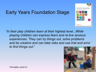 Early Years Foundation Stage
“In their play children learn at their highest level...While
playing children can express fears and re-live anxious
experiences. They can try things out, solve problems
and be creative and can take risks and use trial and error
to find things out.”
Principles card 4.1
 