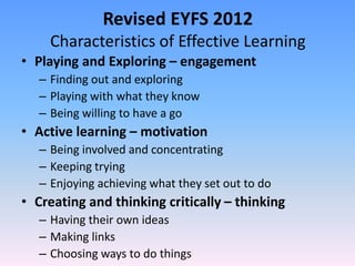 Revised EYFS 2012
Characteristics of Effective Learning
• Playing and Exploring – engagement
– Finding out and exploring
– Playing with what they know
– Being willing to have a go
• Active learning – motivation
– Being involved and concentrating
– Keeping trying
– Enjoying achieving what they set out to do
• Creating and thinking critically – thinking
– Having their own ideas
– Making links
– Choosing ways to do things
 