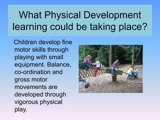 What Physical Development
learning could be taking place?
Children develop fine
motor skills through
playing with small
equipment. Balance,
co-ordination and
gross motor
movements are
developed through
vigorous physical
play.
 