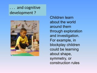 Children learn
about the world
around them
through exploration
and investigation.
For example, in
blockplay children
could be learning
about shape,
symmetry, or
construction rules
. . . and cognitive
development ?
 