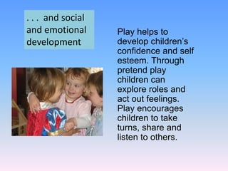 Play helps to
develop children’s
confidence and self
esteem. Through
pretend play
children can
explore roles and
act out feelings.
Play encourages
children to take
turns, share and
listen to others.
. . . and social
and emotional
development
 