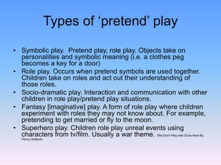 Types of ‘pretend’ play
• Symbolic play. Pretend play, role play. Objects take on
personalities and symbolic meaning (i.e. a clothes peg
becomes a key for a door)
• Role play. Occurs when pretend symbols are used together.
Children take on roles and act out their understanding of
those roles.
• Socio-dramatic play. Interaction and communication with other
children in role play/pretend play situations.
• Fantasy [imaginative] play. A form of role play where children
experiment with roles they may not know about. For example,
pretending to get married or fly to the moon.
• Superhero play. Children role play unreal events using
characters from tv/film. Usually a war theme. (We Don't Play with Guns Here By
Penny Holland)
 