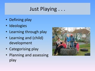 • Defining play
• Ideologies
• Learning through play
• Learning and (child)
development
• Categorising play
• Planning and assessing
play
Just Playing . . .
 