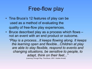 Free-flow play
• Tina Bruce’s 12 features of play can be
used as a method of evaluating the
quality of free-flow play experiences.
• Bruce described play as a process which flows –
not an event with an end product or outcome.
“Play is a process...It keeps flowing along. It keeps
the learning open and flexible...Children at play
are able to stay flexible, respond to events and
changing situations, be sensitive to people, to
adapt, think on their feet...”
(Learning Through Play. Tina Bruce. 2001. Hodder Arnold)
 