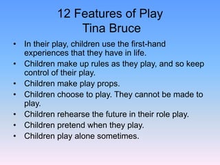 12 Features of Play
Tina Bruce
• In their play, children use the first-hand
experiences that they have in life.
• Children make up rules as they play, and so keep
control of their play.
• Children make play props.
• Children choose to play. They cannot be made to
play.
• Children rehearse the future in their role play.
• Children pretend when they play.
• Children play alone sometimes.
 