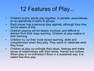 12 Features of Play...
• Children and/or adults play together, in parallel, associatively
or co-operatively in pairs or groups.
• Each player has a personal play agenda, although they may
not be aware of this.
• Children playing will be deeply involved, and difficult to
distract from their deep learning. Children at play wallow in
their learning.
• Children try out their most recent learning, skills and
competencies when they play. They seem to celebrate what
they know.
• Children at play co-ordinate their ideas, feelings and make
sense of relationships with their family, friends and culture.
When play is co-ordinated it flows in a sustained way. It is
called free-flow play.
 