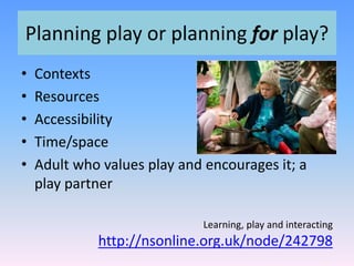 Planning play or planning for play?
• Contexts
• Resources
• Accessibility
• Time/space
• Adult who values play and encourages it; a
play partner
Learning, play and interacting
http://nsonline.org.uk/node/242798
 