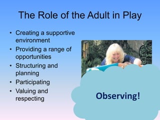 The Role of the Adult in Play
• Creating a supportive
environment
• Providing a range of
opportunities
• Structuring and
planning
• Participating
• Valuing and
respecting Observing!
 