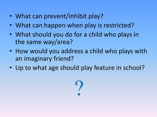 • What can prevent/inhibit play?
• What can happen when play is restricted?
• What should you do for a child who plays in
the same way/area?
• How would you address a child who plays with
an imaginary friend?
• Up to what age should play feature in school?
?
 