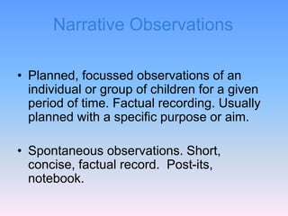 Narrative Observations
• Planned, focussed observations of an
individual or group of children for a given
period of time. Factual recording. Usually
planned with a specific purpose or aim.
• Spontaneous observations. Short,
concise, factual record. Post-its,
notebook.
 